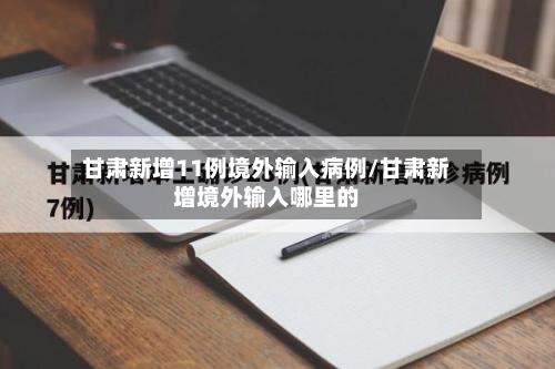 甘肃新增11例境外输入病例/甘肃新增境外输入哪里的