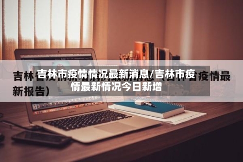 吉林市疫情情况最新消息/吉林市疫情最新情况今日新增