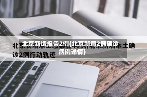 北京新增报告2例(北京新增2例确诊病例详情)-第2张图片