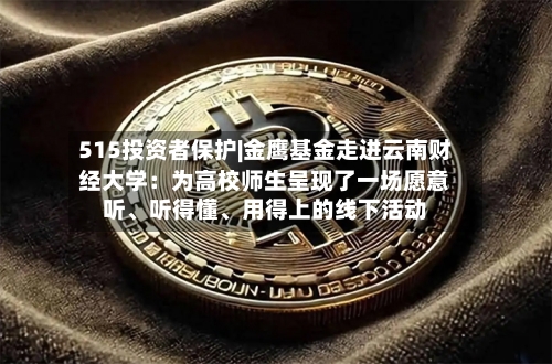 515投资者保护|金鹰基金走进云南财经大学：为高校师生呈现了一场愿意听、听得懂	、用得上的线下活动-第3张图片