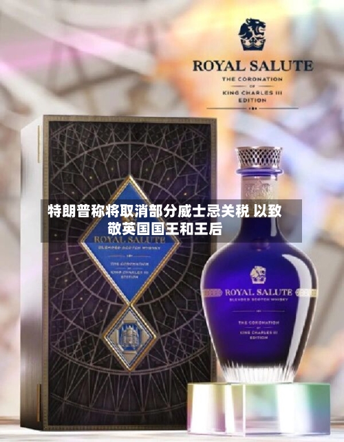 特朗普称将取消部分威士忌关税 以致敬英国国王和王后