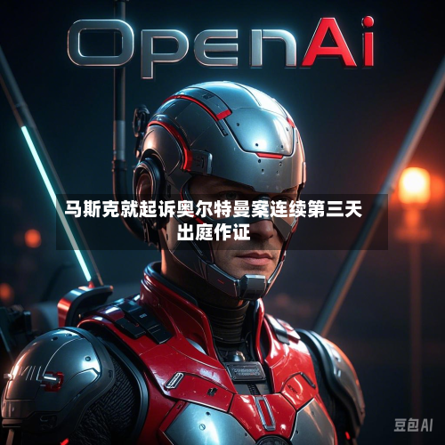 马斯克就起诉奥尔特曼案连续第三天出庭作证