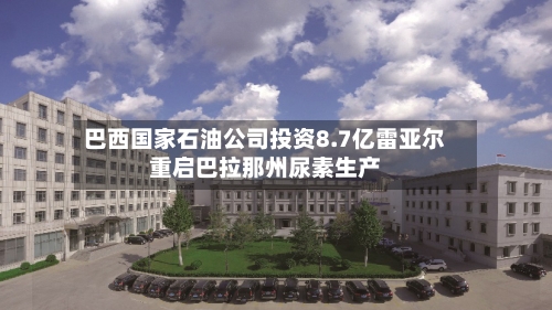 巴西国家石油公司投资8.7亿雷亚尔重启巴拉那州尿素生产-第2张图片