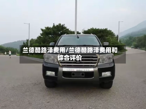兰德酷路泽费用/兰德酷路泽费用和综合评价-第2张图片