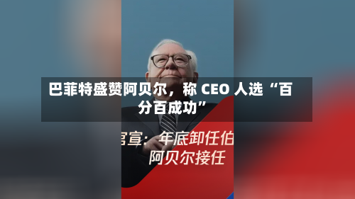 巴菲特盛赞阿贝尔，称 CEO 人选 “百分百成功”
