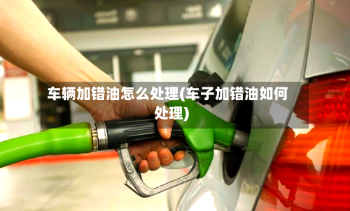 车辆加错油怎么处理(车子加错油如何处理)-第2张图片