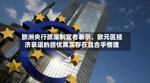 欧洲央行政策制定者表示，欧元区经济衰退的担忧真实存在且合乎情理-第2张图片