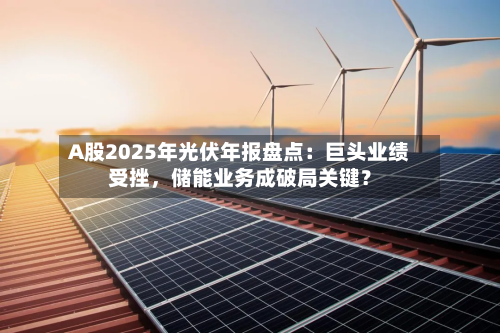 A股2025年光伏年报盘点：巨头业绩受挫，储能业务成破局关键？-第2张图片