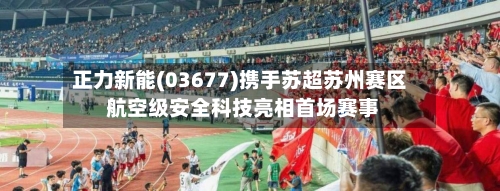 正力新能(03677)携手苏超苏州赛区 航空级安全科技亮相首场赛事