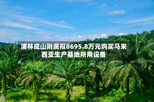 浦林成山附属拟8695.8万元购买马来西亚生产基地所用设备