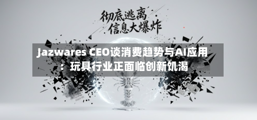 Jazwares CEO谈消费趋势与AI应用：玩具行业正面临创新饥渴-第2张图片