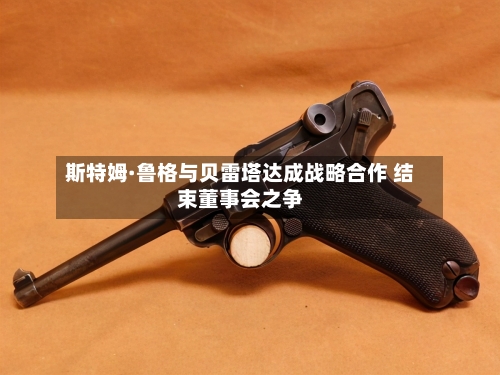 斯特姆·鲁格与贝雷塔达成战略合作 结束董事会之争