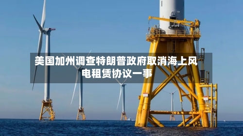 美国加州调查特朗普政府取消海上风电租赁协议一事-第2张图片