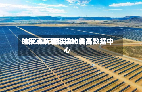 哈萨克斯坦拟投比较高30亿美元建设200兆瓦数据中心