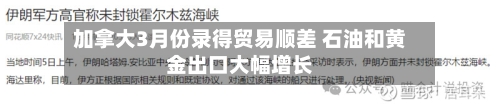 加拿大3月份录得贸易顺差 石油和黄金出口大幅增长-第2张图片