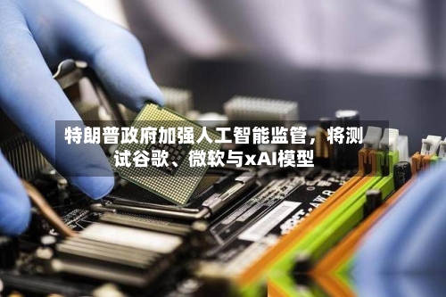 特朗普政府加强人工智能监管，将测试谷歌、微软与xAI模型-第2张图片