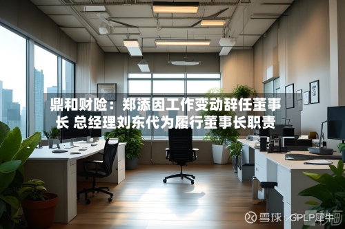 鼎和财险：郑添因工作变动辞任董事长 总经理刘东代为履行董事长职责-第2张图片