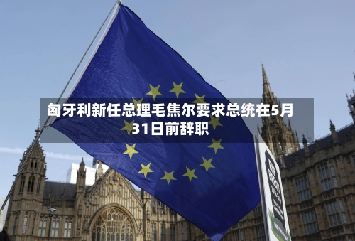 匈牙利新任总理毛焦尔要求总统在5月31日前辞职