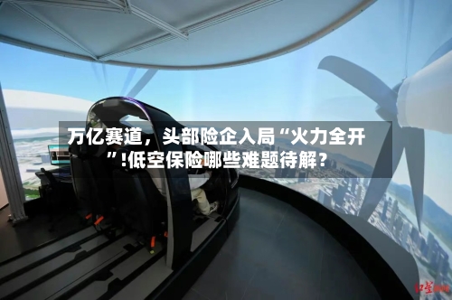 万亿赛道，头部险企入局“火力全开”!低空保险哪些难题待解？