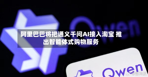 阿里巴巴将把通义千问AI接入淘宝 推出智能体式购物服务