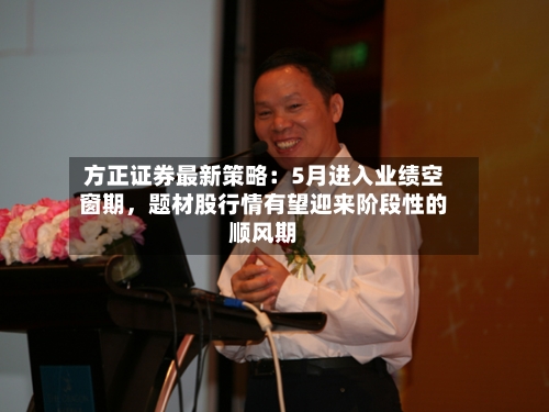 方正证券最新策略：5月进入业绩空窗期，题材股行情有望迎来阶段性的顺风期-第2张图片
