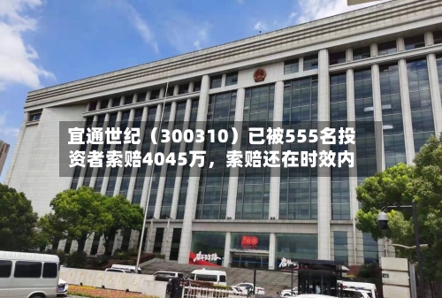 宜通世纪（300310）已被555名投资者索赔4045万	，索赔还在时效内-第3张图片