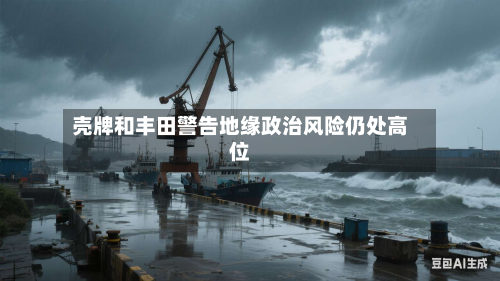 壳牌和丰田警告地缘政治风险仍处高位-第2张图片