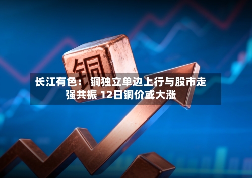 长江有色: 铜独立单边上行与股市走强共振 12日铜价或大涨