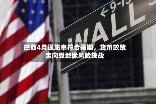 巴西4月通胀率符合预期,货币政策走向受地缘风险挑战