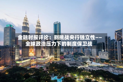 金融时报评论：别挑战央行独立性——全球政治压力下的制度保卫战