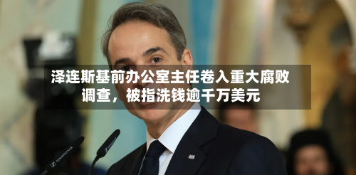 泽连斯基前办公室主任卷入重大腐败调查，被指洗钱逾千万美元-第3张图片