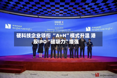 硬科技企业领衔 “A+H”模式升温 港股IPO“磁吸力”增强