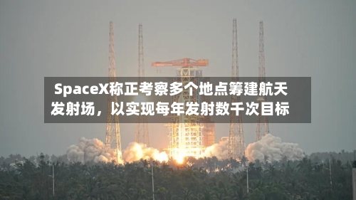 SpaceX称正考察多个地点筹建航天发射场	，以实现每年发射数千次目标-第2张图片