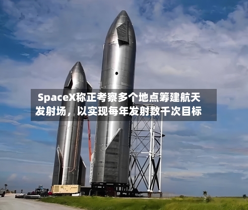SpaceX称正考察多个地点筹建航天发射场，以实现每年发射数千次目标-第3张图片