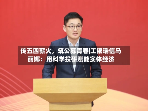 传五四薪火,筑公募青春|工银瑞信马丽娜:用科学投研赋能实体经济