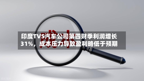 印度TVS汽车公司第四财季利润增长31%,成本压力导致盈利略低于预期