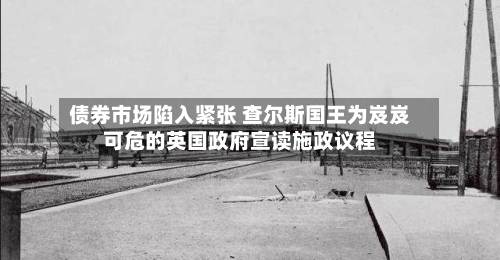 债券市场陷入紧张 查尔斯国王为岌岌可危的英国政府宣读施政议程