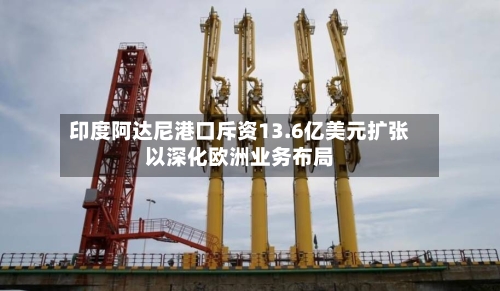 印度阿达尼港口斥资13.6亿美元扩张以深化欧洲业务布局