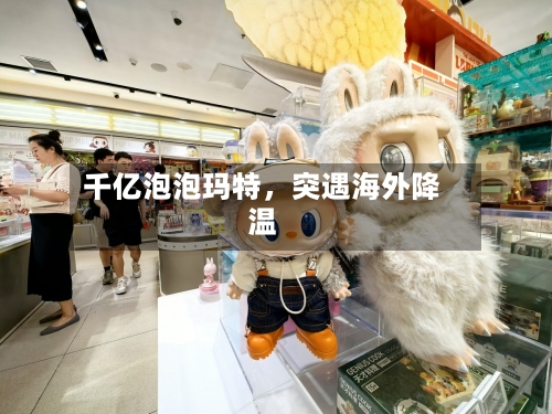 千亿泡泡玛特	，突遇海外降温-第2张图片