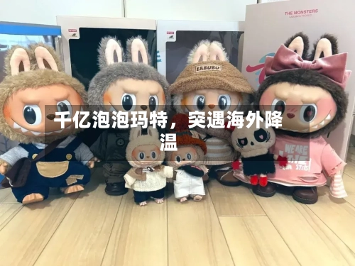 千亿泡泡玛特，突遇海外降温-第3张图片