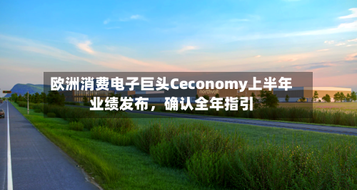 欧洲消费电子巨头Ceconomy上半年业绩发布,确认全年指引