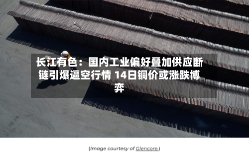 长江有色:国内工业偏好叠加供应断链引爆逼空行情 14日铜价或涨跌博弈-第2张图片