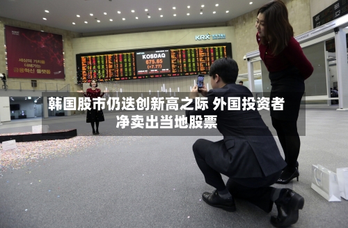 韩国股市仍迭创新高之际 外国投资者净卖出当地股票