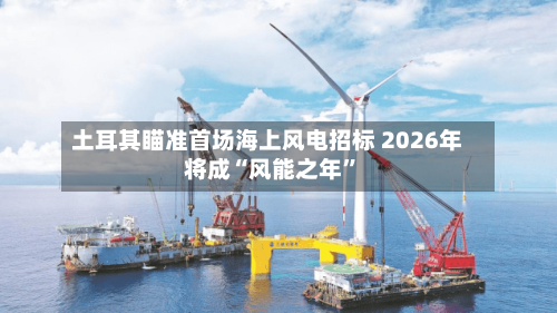 土耳其瞄准首场海上风电招标 2026年将成“风能之年”