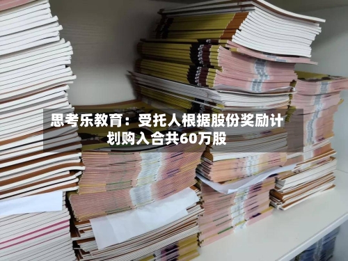 思考乐教育:受托人根据股份奖励计划购入合共60万股-第2张图片