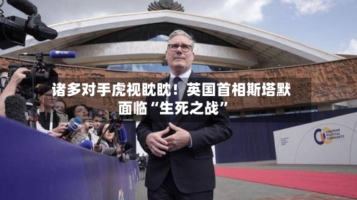 诸多对手虎视眈眈！英国首相斯塔默面临“生死之战”-第2张图片