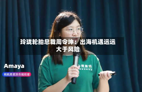 玲珑轮胎总裁周令坤：出海机遇远远大于风险-第2张图片