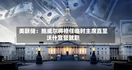 美联储：鲍威尔将担任临时主席直至沃什宣誓就职