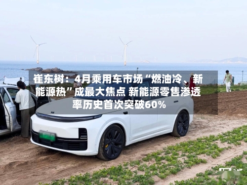 崔东树：4月乘用车市场“燃油冷、新能源热”成最大焦点 新能源零售渗透率历史首次突破60%-第2张图片