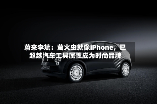 蔚来李斌:萤火虫就像iPhone,已超越汽车工具属性成为时尚品牌